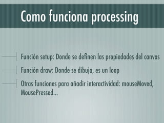 Como funciona processing

Función setup: Donde se deﬁnen las propiedades del canvas
Función draw: Donde se dibuja, es un loop
Otras funciones para añadir interactividad: mouseMoved,
MousePressed...
 