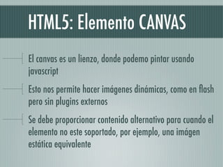 HTML5: Elemento CANVAS
El canvas es un lienzo, donde podemo pintar usando
javascript
Esto nos permite hacer imágenes dinámicas, como en ﬂash
pero sin plugins externos
Se debe proporcionar contenido alternativo para cuando el
elemento no este soportado, por ejemplo, una imágen
estática equivalente
 