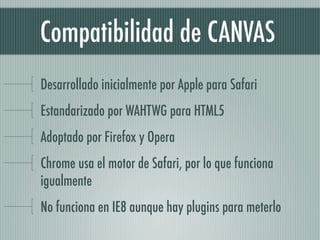 Compatibilidad de CANVAS
Desarrollado inicialmente por Apple para Safari
Estandarizado por WAHTWG para HTML5
Adoptado por Firefox y Opera
Chrome usa el motor de Safari, por lo que funciona
igualmente
No funciona en IE8 aunque hay plugins para meterlo
 