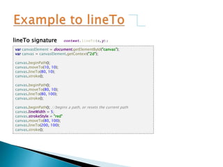 lineTo signature context.lineTo(x,y);
var canvasElement = document.getElementById("canvas");
var canvas = canvasElement.getContext("2d");
canvas.beginPath();
canvas.moveTo(10, 10);
canvas.lineTo(80, 10);
canvas.stroke();
canvas.beginPath();
canvas.moveTo(80, 10);
canvas.lineTo(80, 100);
canvas.stroke();
canvas.beginPath(); //begins a path, or resets the current path
canvas.lineWidth = 5;
canvas.strokeStyle = "red"
canvas.moveTo(80, 100);
canvas.lineTo(200, 100);
canvas.stroke();
 