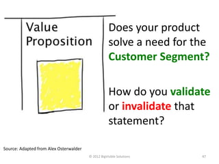 Does your product
                                                    solve a need for the
                                                    Customer Segment?

                                                    How do you validate
                                                    or invalidate that
                                                    statement?

Source: Adapted from Alex Osterwalder
                                        © 2012 BigVisible Solutions   47
 