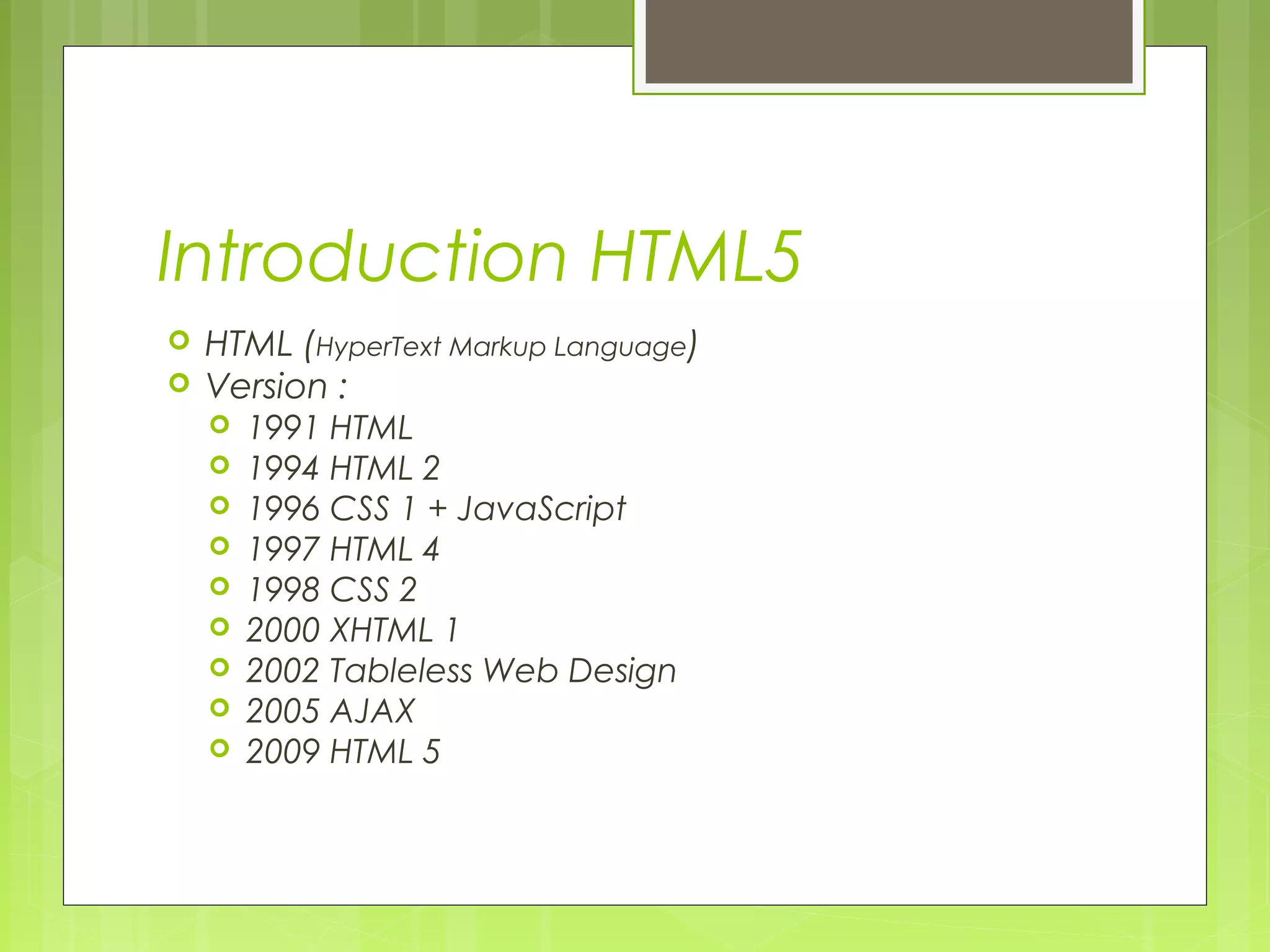 Introduction HTML5
 HTML (HyperText Markup Language)
 Version :
 1991 HTML
 1994 HTML 2
 1996 CSS 1 + JavaScript
 1997 HTML 4
 1998 CSS 2
 2000 XHTML 1
 2002 Tableless Web Design
 2005 AJAX
 2009 HTML 5
 