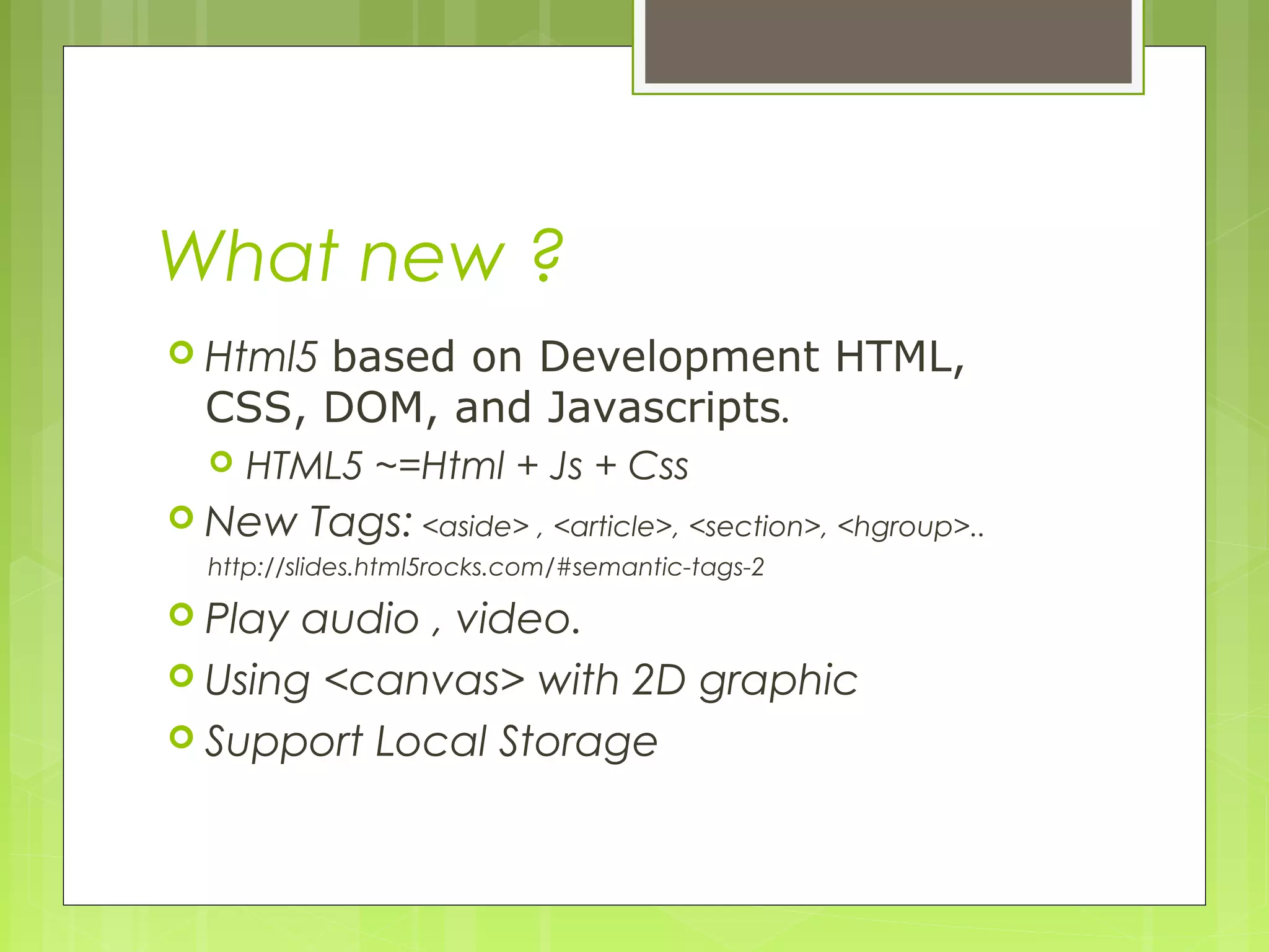 What new ?
 Html5 based on Development HTML,
CSS, DOM, and Javascripts.
 HTML5 ~=Html + Js + Css
 New Tags: <aside> , <article>, <section>, <hgroup>..
http://slides.html5rocks.com/#semantic-tags-2
 Play audio , video.
 Using <canvas> with 2D graphic
 Support Local Storage
 