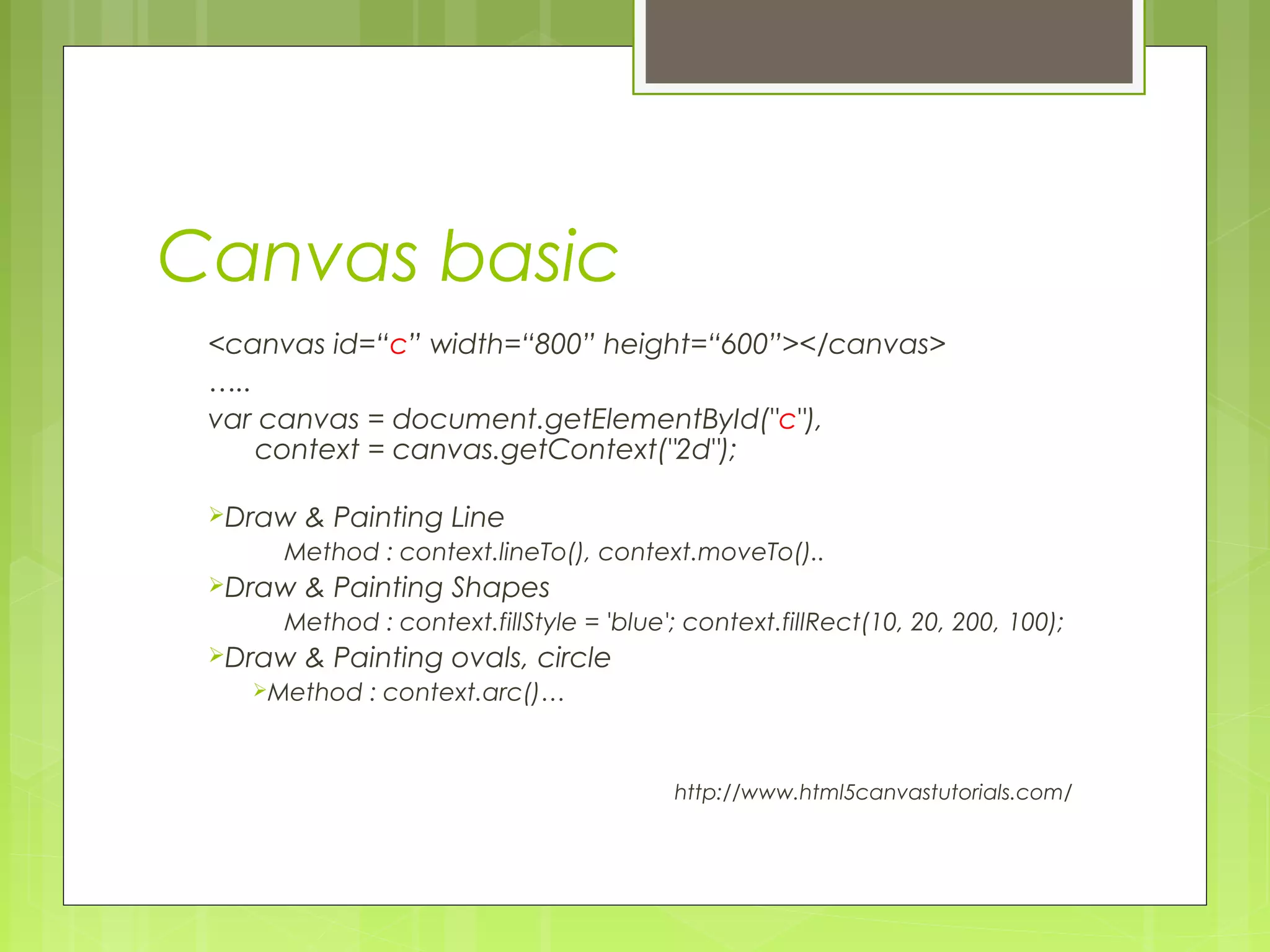 Canvas basic
<canvas id=“c” width=“800” height=“600”></canvas>
…..
var canvas = document.getElementById("c"),
    context = canvas.getContext("2d");
Draw & Painting Line
Method : context.lineTo(), context.moveTo()..
Draw & Painting Shapes
Method : context.fillStyle = 'blue'; context.fillRect(10, 20, 200, 100);
Draw & Painting ovals, circle
Method : context.arc()…
http://www.html5canvastutorials.com/
 