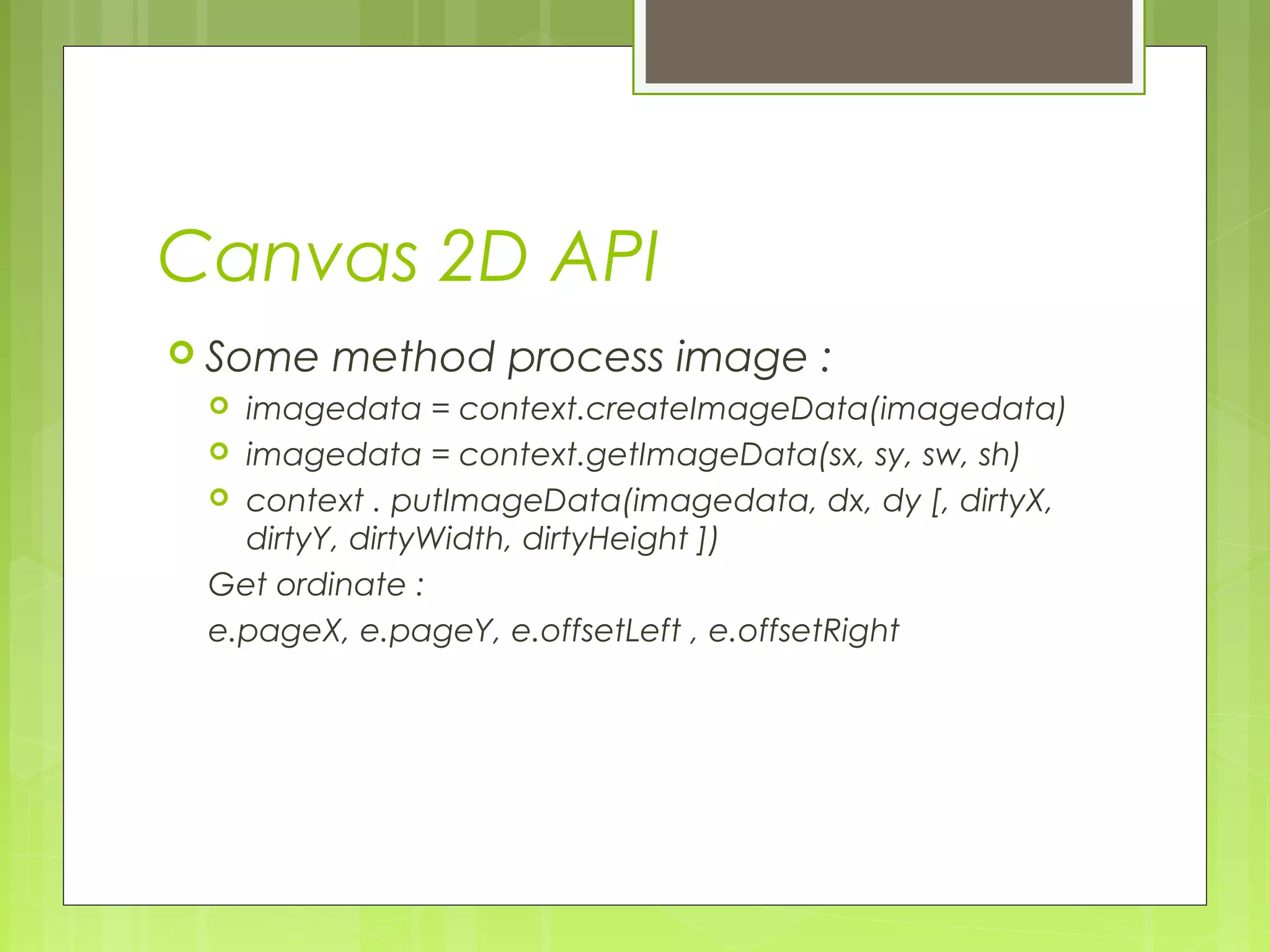 Canvas 2D API
 Some method process image :
 imagedata = context.createImageData(imagedata)
 imagedata = context.getImageData(sx, sy, sw, sh)
 context . putImageData(imagedata, dx, dy [, dirtyX,
dirtyY, dirtyWidth, dirtyHeight ])
Get ordinate :
e.pageX, e.pageY, e.offsetLeft , e.offsetRight
 