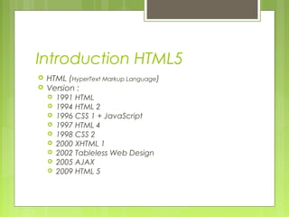 Introduction HTML5
 HTML (HyperText Markup Language)
 Version :
 1991 HTML
 1994 HTML 2
 1996 CSS 1 + JavaScript
 1997 HTML 4
 1998 CSS 2
 2000 XHTML 1
 2002 Tableless Web Design
 2005 AJAX
 2009 HTML 5
 