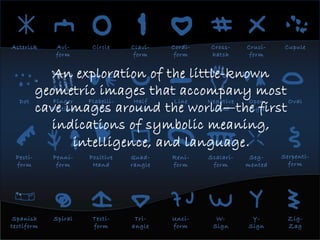 Asterisk Avi-
form
Circle Clavi-
form
Cordi-
form
Cross-
hatch
Cruci-
form
Cupule
Finger
Fluting
Flabelli-
form
Half
circle
Line Negative
Hand
Open
angle
Oval
Positive
Hand
Quad-
rangle
Reni-
form
Scalari-
form
Seg-
mented
Spanish
tectiform
Spiral Tecti-
form
Tri-
angle
Unci-
form
W-
Sign
Y-
Sign
Zig-
Zag
Dot
Pecti-
form
Penni-
form
Serpenti-
form
An exploration of the little-known
geometric images that accompany most
cave images around the world—the first
indications of symbolic meaning,
intelligence, and language.
 