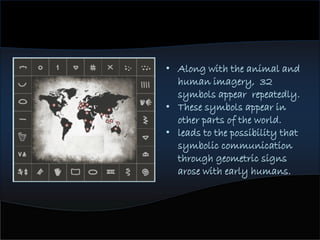 • Along with the animal and
human imagery, 32
symbols appear repeatedly.
• These symbols appear in
other parts of the world.
• leads to the possibility that
symbolic communication
through geometric signs
arose with early humans.
 