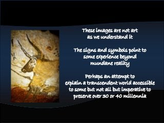 These images are not art
as we understand it
The signs and symbols point to
some experience beyond
mundane reality
Perhaps an attempt to
explain a transcendent world accessible
to some but not all but imperative to
preserve over 30 or 40 millennia
 