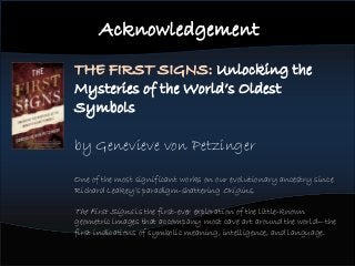 Acknowledgement
THE FIRST SIGNS: Unlocking the
Mysteries of the World’s Oldest
Symbols
by Genevieve von Petzinger
One of the most significant works on our evolutionary ancestry since
Richard Leakey’s paradigm-shattering Origins,
The First Signs is the first-ever exploration of the little-known
geometric images that accompany most cave art around the world—the
first indications of symbolic meaning, intelligence, and language.
 