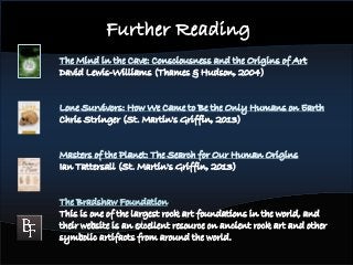 The Mind in the Cave: Consciousness and the Origins of Art
David Lewis-Williams (Thames & Hudson, 2004)
Lone Survivors: How We Came to Be the Only Humans on Earth
Chris Stringer (St. Martin's Griffin, 2013)
Masters of the Planet: The Search for Our Human Origins
Ian Tattersall (St. Martin's Griffin, 2013)
The Bradshaw Foundation
This is one of the largest rock art foundations in the world, and
their website is an excellent resource on ancient rock art and other
symbolic artifacts from around the world.
Further Reading
 