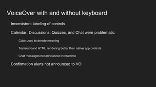 VoiceOver with and without keyboard
Inconsistent labeling of controls
Calendar, Discussions, Quizzes, and Chat were problematic
Color used to denote meaning
Testers found HTML rendering better than native app controls
Chat messages not announced in real time
Confirmation alerts not announced to VO
 
