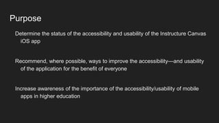 Purpose
Determine the status of the accessibility and usability of the Instructure Canvas
iOS app
Recommend, where possible, ways to improve the accessibility—and usability
of the application for the benefit of everyone
Increase awareness of the importance of the accessibility/usability of mobile
apps in higher education
 