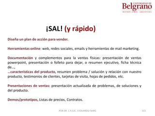 Diseña un plan de acción para vender.
Herramientas online: web, redes sociales, emails y herramientas de mail marketing.
Documentación y complementos para la ventas físicas: presentación de ventas
powerpoint, presentación o folleto para dejar, o resumen ejecutivo, ficha técnica
de…,
…características del producto, resumen problema / solución y relación con nuestro
producto, testimonios de clientes, tarjetas de visita, hojas de pedidos, etc.
Presentaciones de ventas: presentación actualizada de problemas, de soluciones y
del producto.
Demos/prototipos, Listas de precios, Contratos.
¡SAL! (y rápido)
115
POR DR. C.P./LIC. V.EDUARDO BARG
 
