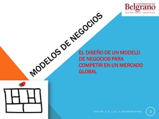 3
EL DISEÑO DE UN MODELO
DE NEGOCIOS PARA
COMPETIR EN UN MERCADO
GLOBAL
P O R D R . C . P . / L I C . V . E D U A R D O B A R G
 