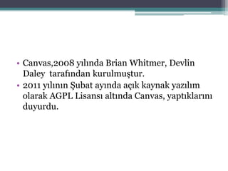 • Canvas,2008 yılında Brian Whitmer, Devlin
Daley tarafından kurulmuştur.
• 2011 yılının Şubat ayında açık kaynak yazılım
olarak AGPL Lisansı altında Canvas, yaptıklarını
duyurdu.
 