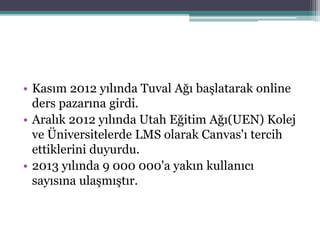 • Kasım 2012 yılında Tuval Ağı başlatarak online
ders pazarına girdi.
• Aralık 2012 yılında Utah Eğitim Ağı(UEN) Kolej
ve Üniversitelerde LMS olarak Canvas'ı tercih
ettiklerini duyurdu.
• 2013 yılında 9 000 000'a yakın kullanıcı
sayısına ulaşmıştır.
 