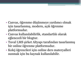• Canvas, öğrenme düşünmeye yardımcı olmak
için tasarlanmış, modern, açık öğrenme
platformudur.
• Canvas kullanılabilirlik, standartlık olarak
eğlencceli bir blogtur.
• Tuval LMS şirket Altyapı tarafından tasarlanmış
bir online öğrenme platformudur.
• Kolej öğrencileri için online ders materyalleri
sunmak için bu kaynak kullanılabilir.
 