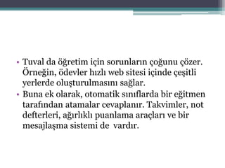 • Tuval da öğretim için sorunların çoğunu çözer.
Örneğin, ödevler hızlı web sitesi içinde çeşitli
yerlerde oluşturulmasını sağlar.
• Buna ek olarak, otomatik sınıflarda bir eğitmen
tarafından atamalar cevaplanır. Takvimler, not
defterleri, ağırlıklı puanlama araçları ve bir
mesajlaşma sistemi de vardır.
 