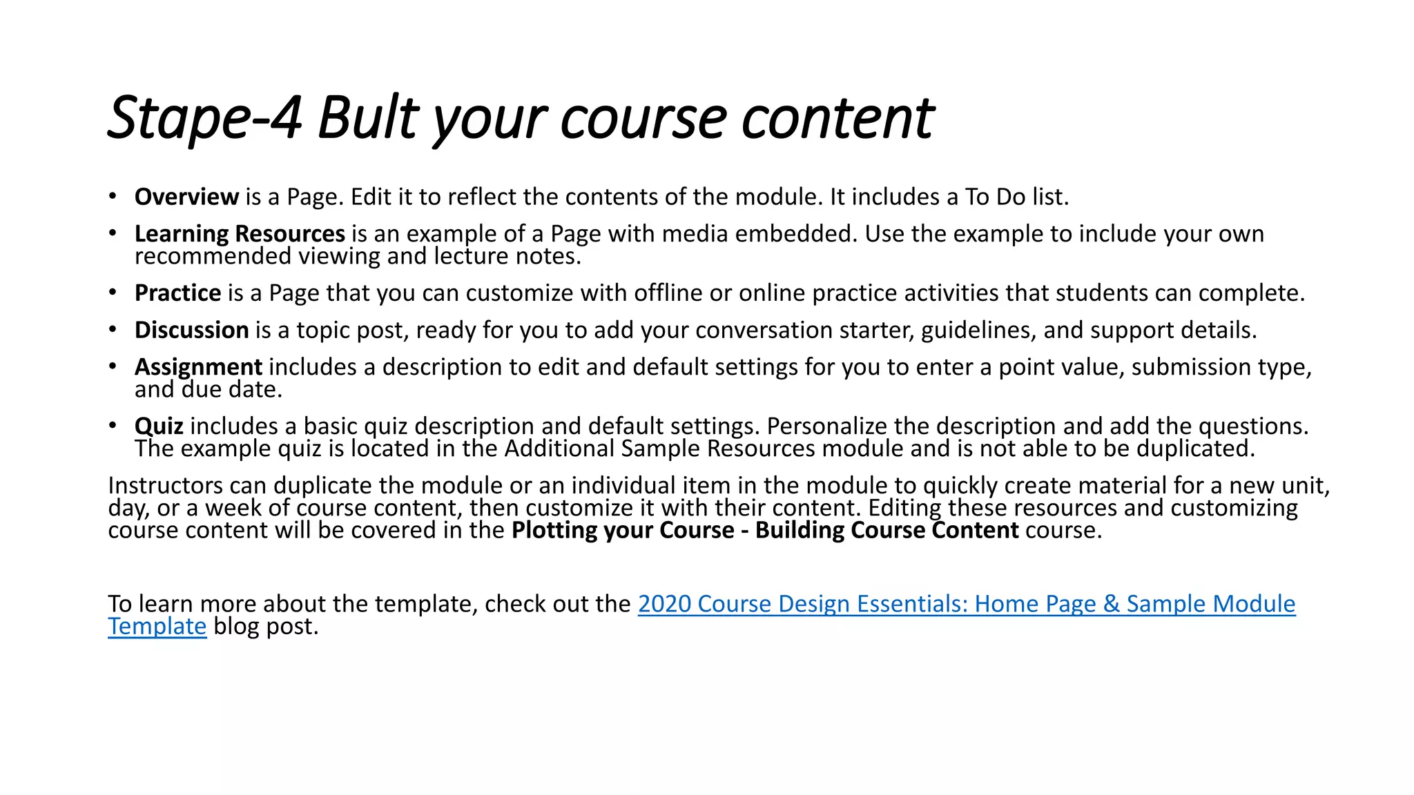 Stape-4 Bult your course content
• Overview is a Page. Edit it to reflect the contents of the module. It includes a To Do list.
• Learning Resources is an example of a Page with media embedded. Use the example to include your own
recommended viewing and lecture notes.
• Practice is a Page that you can customize with offline or online practice activities that students can complete.
• Discussion is a topic post, ready for you to add your conversation starter, guidelines, and support details.
• Assignment includes a description to edit and default settings for you to enter a point value, submission type,
and due date.
• Quiz includes a basic quiz description and default settings. Personalize the description and add the questions.
The example quiz is located in the Additional Sample Resources module and is not able to be duplicated.
Instructors can duplicate the module or an individual item in the module to quickly create material for a new unit,
day, or a week of course content, then customize it with their content. Editing these resources and customizing
course content will be covered in the Plotting your Course - Building Course Content course.
To learn more about the template, check out the 2020 Course Design Essentials: Home Page & Sample Module
Template blog post.
 