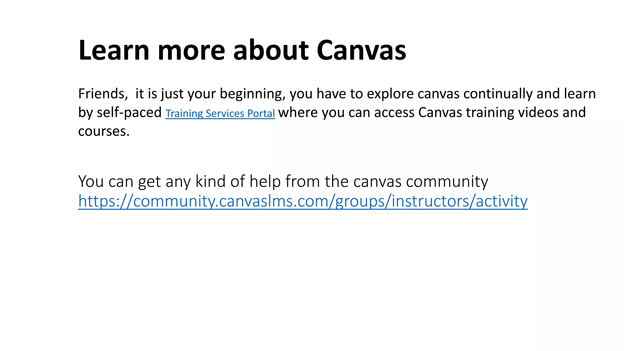 You can get any kind of help from the canvas community
https://community.canvaslms.com/groups/instructors/activity
Learn more about Canvas
Friends, it is just your beginning, you have to explore canvas continually and learn
by self-paced Training Services Portal where you can access Canvas training videos and
courses.
 