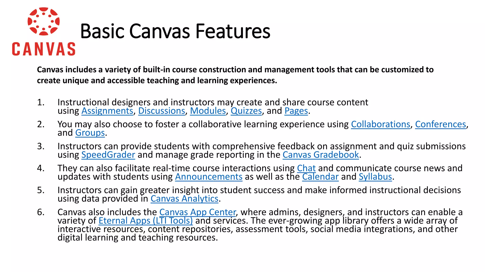 1. Instructional designers and instructors may create and share course content
using Assignments, Discussions, Modules, Quizzes, and Pages.
2. You may also choose to foster a collaborative learning experience using Collaborations, Conferences,
and Groups.
3. Instructors can provide students with comprehensive feedback on assignment and quiz submissions
using SpeedGrader and manage grade reporting in the Canvas Gradebook.
4. They can also facilitate real-time course interactions using Chat and communicate course news and
updates with students using Announcements as well as the Calendar and Syllabus.
5. Instructors can gain greater insight into student success and make informed instructional decisions
using data provided in Canvas Analytics.
6. Canvas also includes the Canvas App Center, where admins, designers, and instructors can enable a
variety of Eternal Apps (LTI Tools) and services. The ever-growing app library offers a wide array of
interactive resources, content repositories, assessment tools, social media integrations, and other
digital learning and teaching resources.
Basic Canvas Features
Canvas includes a variety of built-in course construction and management tools that can be customized to
create unique and accessible teaching and learning experiences.
 