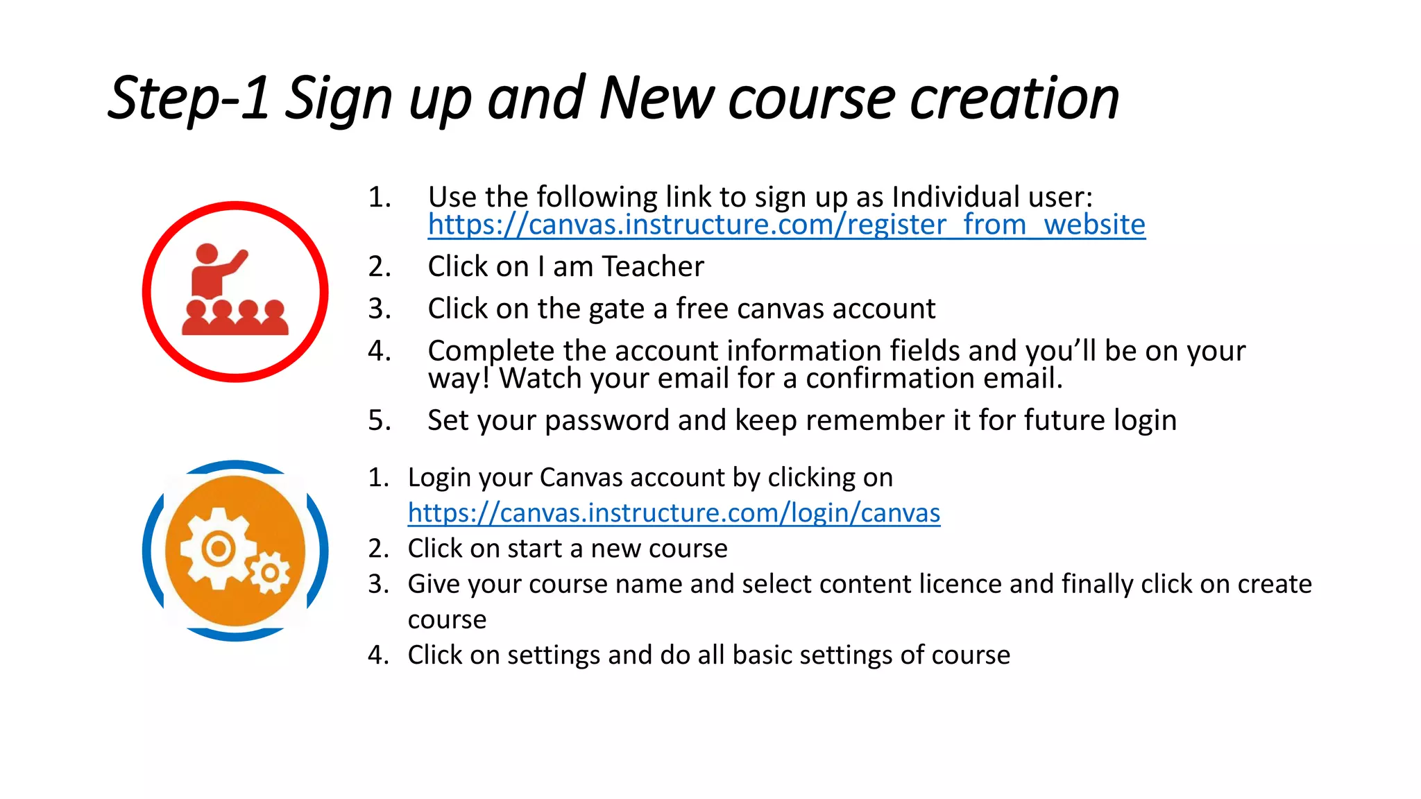 Step-1 Sign up and New course creation
1. Use the following link to sign up as Individual user:
https://canvas.instructure.com/register_from_website
2. Click on I am Teacher
3. Click on the gate a free canvas account
4. Complete the account information fields and you’ll be on your
way! Watch your email for a confirmation email.
5. Set your password and keep remember it for future login
1. Login your Canvas account by clicking on
https://canvas.instructure.com/login/canvas
2. Click on start a new course
3. Give your course name and select content licence and finally click on create
course
4. Click on settings and do all basic settings of course
 