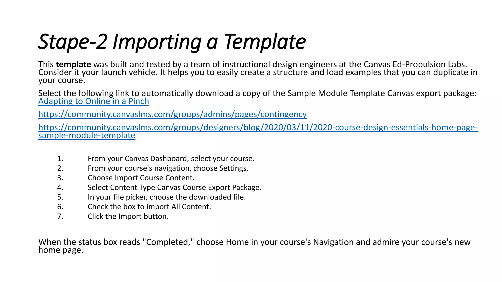 Stape-2 Importing a Template
This template was built and tested by a team of instructional design engineers at the Canvas Ed-Propulsion Labs.
Consider it your launch vehicle. It helps you to easily create a structure and load examples that you can duplicate in
your course.
Select the following link to automatically download a copy of the Sample Module Template Canvas export package:
Adapting to Online in a Pinch
https://community.canvaslms.com/groups/admins/pages/contingency
https://community.canvaslms.com/groups/designers/blog/2020/03/11/2020-course-design-essentials-home-page-
sample-module-template
1. From your Canvas Dashboard, select your course.
2. From your course's navigation, choose Settings.
3. Choose Import Course Content.
4. Select Content Type Canvas Course Export Package.
5. In your file picker, choose the downloaded file.
6. Check the box to import All Content.
7. Click the Import button.
When the status box reads "Completed," choose Home in your course's Navigation and admire your course's new
home page.
 