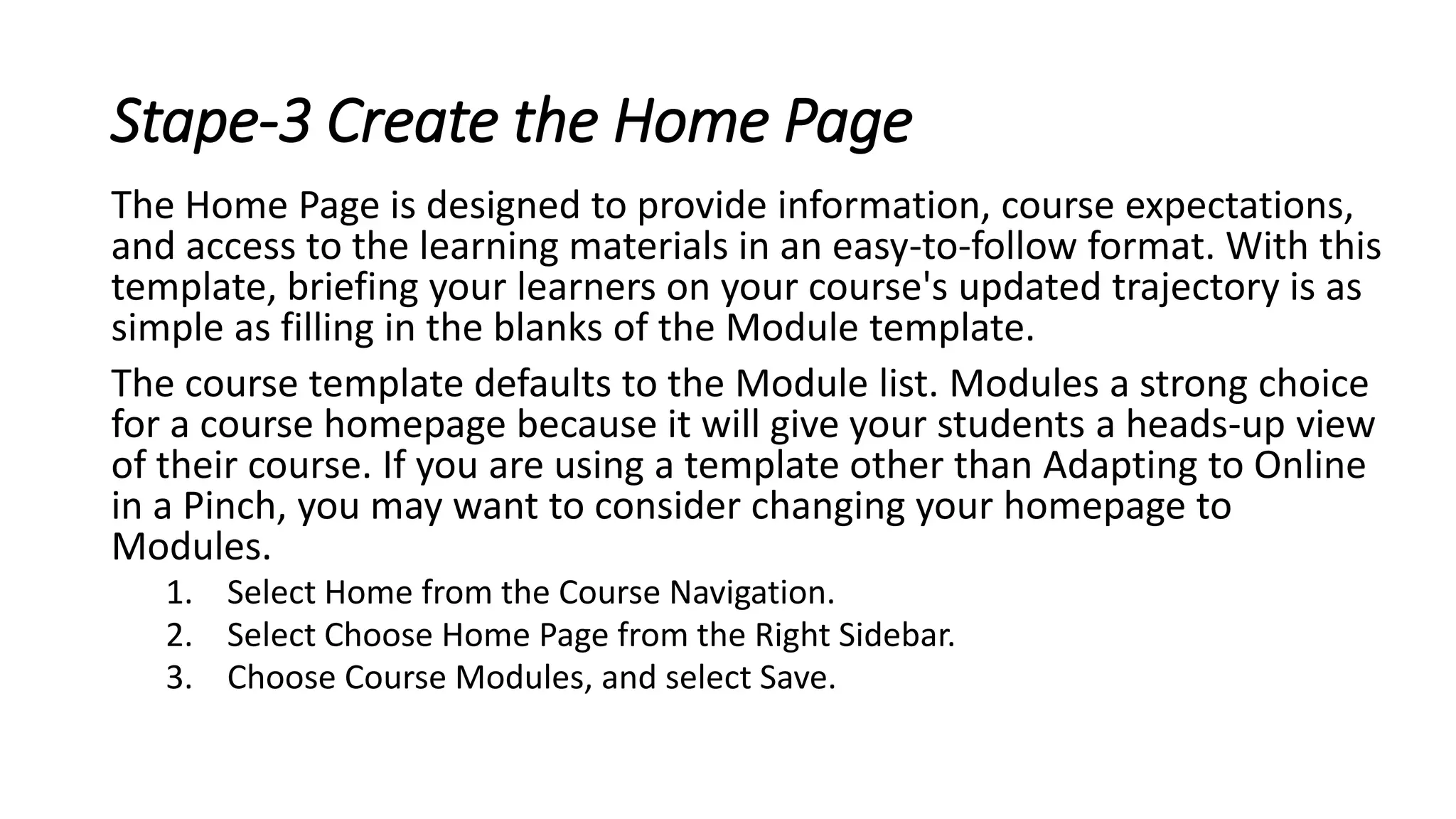 Stape-3 Create the Home Page
The Home Page is designed to provide information, course expectations,
and access to the learning materials in an easy-to-follow format. With this
template, briefing your learners on your course's updated trajectory is as
simple as filling in the blanks of the Module template.
The course template defaults to the Module list. Modules a strong choice
for a course homepage because it will give your students a heads-up view
of their course. If you are using a template other than Adapting to Online
in a Pinch, you may want to consider changing your homepage to
Modules.
1. Select Home from the Course Navigation.
2. Select Choose Home Page from the Right Sidebar.
3. Choose Course Modules, and select Save.
 