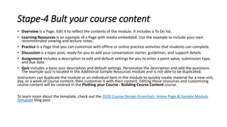 Stape-4 Bult your course content
• Overview is a Page. Edit it to reflect the contents of the module. It includes a To Do list.
• Learning Resources is an example of a Page with media embedded. Use the example to include your own
recommended viewing and lecture notes.
• Practice is a Page that you can customize with offline or online practice activities that students can complete.
• Discussion is a topic post, ready for you to add your conversation starter, guidelines, and support details.
• Assignment includes a description to edit and default settings for you to enter a point value, submission type,
and due date.
• Quiz includes a basic quiz description and default settings. Personalize the description and add the questions.
The example quiz is located in the Additional Sample Resources module and is not able to be duplicated.
Instructors can duplicate the module or an individual item in the module to quickly create material for a new unit,
day, or a week of course content, then customize it with their content. Editing these resources and customizing
course content will be covered in the Plotting your Course - Building Course Content course.
To learn more about the template, check out the 2020 Course Design Essentials: Home Page & Sample Module
Template blog post.
 