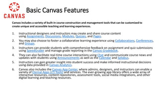 1. Instructional designers and instructors may create and share course content
using Assignments, Discussions, Modules, Quizzes, and Pages.
2. You may also choose to foster a collaborative learning experience using Collaborations, Conferences,
and Groups.
3. Instructors can provide students with comprehensive feedback on assignment and quiz submissions
using SpeedGrader and manage grade reporting in the Canvas Gradebook.
4. They can also facilitate real-time course interactions using Chat and communicate course news and
updates with students using Announcements as well as the Calendar and Syllabus.
5. Instructors can gain greater insight into student success and make informed instructional decisions
using data provided in Canvas Analytics.
6. Canvas also includes the Canvas App Center, where admins, designers, and instructors can enable a
variety of Eternal Apps (LTI Tools) and services. The ever-growing app library offers a wide array of
interactive resources, content repositories, assessment tools, social media integrations, and other
digital learning and teaching resources.
Basic Canvas Features
Canvas includes a variety of built-in course construction and management tools that can be customized to
create unique and accessible teaching and learning experiences.
 