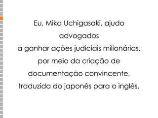 Eu, Mika Uchigasaki, ajudo
advogados
a ganhar ações judiciais milionárias,
por meio da criação de
documentação convincente,
traduzida do japonês para o inglês.
 