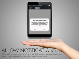 ALLOW NOTIFICATIONS:
There will be two screens where you will likely want to allow notiﬁcations to
come into your phone.The ﬁrst (this one) is from Canvas…
 