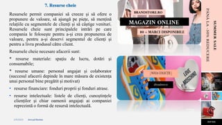 2/4/2023 Annual Review 10
7. Resurse cheie
Resursele permit companiei să creeze și să ofere o
propunere de valoare, să ajungă pe piețe, să mențină
relațiile cu segmentele de clienți și să câștige venituri.
Resursele cheie sunt principalele intrări pe care
compania le folosește pentru a-și crea propunerea de
valoare, pentru a-și deservi segmentul de clienți și
pentru a livra produsul către client.
Resursele cheie necesare afacerii sunt:
* resurse materiale: spațiu de lucru, dotări și
consumabile;
* resurse umane: personal angajat și colaborator
(succesul afacerii depinde în mare măsura de existența
unui personal bine pregătit și motivat)
• resurse financiare: fonduri proprii și fonduri atrase.
• resurse intelectuale: listele de clienți, cunoștințele
clienților și chiar oamenii angajați ai companiei
reprezintă o formă de resursă intelectuală.
 