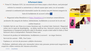 2/4/2023 Annual Review 11
8.Parteneri cheie:
 Firma S.C Idealauto S.R.L își concentrează activitatea asupra a două obiecte, unul principal
referitor la comerțul cu autoturisme și vehicule ușoare (parc auto), iar cel secundar –
comerțul cu amănuntul prin intermediul caselor de comenzi sau prin Internet (magazin de
haine & încălțăminte & accesorii online).
 Magazinul online Brandstore.ro (https://brandstore.ro) se axează pe comercializarea
produselor din categoria de fashion, îmbrăcăminte, încălțăminte și accesorii de la cele mai
celebre brand-uri.
 Entitățile fară de care firma nu ar putea funcționa sunt, în primul rând, furnizorii. Magazinul
online este în regim de dropshipping – nu deține marfă pe stoc, furnizorii externi se ocupă de
împachetarea și transportul produselor până în România, aceștia având sediul în Italia și fiind
furnizorii cheie ai întreprinderii. Partenerii firmei sunt:
- Furnizorii de produse de îmbrăcăminte, încălțăminte și accesorii – un singur furnizor;
- Serviciul de curierat – DHL, Fan Curier;
- Euplatesc.ro: serviciu de procesare a plăţilor electronice.
- Profitshare: platformă online prin intermediul căreia terțe persoane promovează magazinul în
scopul de a obține comision din vânzarea articolelor;
 