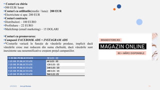 2/4/2023 Annual Review 13
 Costuri cu chiria
500 EUR/ lunar
Costuri cu utilitatile(medie / luna): 200 EUR
Electricitate si apa: 200 EUR
Costuri contracte
Distribuitori – 100 EURO
Profitshare – 22 EURO
Mailchimp (email marketing) – 15 DOLARI
Costuri cu promovarea:
Campanii FACEBOOK ADS + INSTAGRAM ADS
*Costurile variază în funcție de vânzările produse, implicit dacă
vânzările cresc mai reducem din suma cheltuită, dacă vânzările sunt
inexistente sau nesemnificative creștem prețul campaniilor.
1 ZI DE PUBLICITATE 30 LEI / ZI
2 ZI DE PUBLICITATE 60 LEI / ZI
3 ZI DE PUBLICITATE 120 LEI / ZI
4 ZI DE PUBLICITATE 240 LEI / ZI
5 ZI DE PUBLICITATE 480 LEI / ZI
6 ZI DE PUBLICITATE 960 LEI /ZI
 