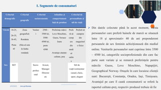 2/4/2023 Annual Review 3
1. Segmente de consumatori
Criteriul
demografic
Criteriul
geografic
Criteriul
socioeconomic
Atitudine și
comportament
față de produse
Criteriul de
personalitate și
stil de viață
Vârstă 18-25,
26-35,
36-45,
Peste
45
Zona
geografică:
România
(Site-ul este
în limba
română)
Venitur
i
2500 -
3500 lei,
3500-
4500 lei,
peste
4500
Preferințe mărci:
Love Moschino,
Guess, Versace
Jeans
Avantaje căutate:
calitate, preț
Prefe
ră să
cump
ere
din
medi
ul
onlin
e
Preferă să
cumpere
din
magazinel
e fizice
Sex M/F Socio-
profesi
onal
Avocat,
Manager
Director
etc
Stil de
viață/vestimentar:
casual, clasic,
sport, elegant
 Din datele colectate până în acest moment, vârsta
persoanelor care preferă hainele de marcă se situează
între 18 și aproximativ 40 de ani preponderent
persoanele de sex feminin achiziționează din mediul
online. Veniturile persoanelor sunt cuprinse între 3500
– 4500 lei, categoriile socioprofesionale din care fac
parte sunt variate și se remarcă preferințele pentru
mărcile Guess, Love Moschino, Napapijiri,
Geographical Norway. Orașele în care locuiesc clienții
sunt: București, Constanța, Oradea, Iași, Timișoara.
Avantajul pe care îl caută consumatorii se referă la
raportul calitate-preț, respectiv produsul trebuie să fie
 