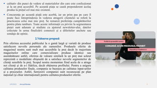 2/4/2023 Annual Review 4
 calitativ din punct de vedere al materialelor din care este confecționat
și la un preț accesibil. Pe această piața se caută preponderent acelaș
produs la prețul cel mai mic existent.
 Concurența pe această piață este acerbă, iar un prim pas pe care îl
poate face întreprinderea în vederea atragerii clientelei se referă la
practicarea celui mai mic preț. Se remarcă preferința cumpărătorilor
pentru plata ramburs. Toate aceste informații cu privire la segmentarea
pieței sunt adunate și studiate cu ajutorul newsletter-ului, datelor
colectate în urma finalizării comenzii și a diferitelor anchete sau
sondaje de opinie.
2.Valoarea propusă
Prin oferirea accesului publicului la o gamă largă și variată de produse
satisfacem nevoile personale ale oamenilor. Produsele oferite de
magazinul nostru sunt mult mai accesibile la preț decât în majoritate
magazinelor online care comercializare produse identice sau
asemănătoare astfel, oferirea de valoare similară la un preţ mai scăzut
reprezintă o modalitate obişnuită de a satisface nevoile segmentelor de
clienţi sensibile la preţ. Scopul nostru momentan fiind acela de a atrage
noi clienți și de a-i fideliza, decât obținerea profitului. Pentru a asigura
calitatea produselor finale, compania se bazeaza pe calitatea input-urilor
și a proceselor. Astfel, furnizorii companiei sunt recunoscuți pe plan
național (și chiar internațional) pentru calitatea produselor oferite.
 