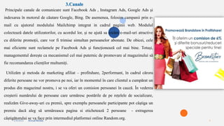 2/4/2023 Annual Review 5
3.Canale
Principale canale de comunicare sunt Facebook Ads , Instagram Ads, Google Ads și
indexarea în motorul de căutare Google, Bing. De asemenea, folosim campanii prin e-
mail cu ajutorul modulului Mailchimp integrat in cadrul paginii web. Modulul
colectează datele utilizatorilor, cu acordul lor, și ne ajută sa creăm e-mail-uri atractive
cu diferite promoții, care vor fi trimise simultan persoanelor abonate. De obicei, cele
mai eficiente sunt reclamele pe Facebook Ads și funcționează cel mai bine. Totuși,
managementul dorește ca mecanismul cel mai puternic de promovare al magazinului să
fie recomandarea clienților multumiți.
Utilizăm și metoda de marketing afiliat – profitshare, 2performant, în cadrul cărora
diferite persoane ne vor promova pe noi, iar în momentul în care clientul a cumpărat un
produs din magazinul nostru, i se va oferi un comision persoanei în cauză. În vederea
creșterii numărului de persoane care urmăresc postările de pe rețelele de socializare,
realizăm Give-away-uri cu premii, spre exemplu persoanele participante pot câștiga un
premiu dacă aleg să urmăreasca pagina si etichetează 2 persoane - extragerea
câștigătorului se va face prin intermediul platformei online Random.org.
 