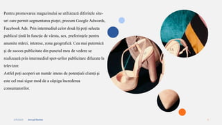 2/4/2023 Annual Review 6
Pentru promovarea magazinului se utilizează diferitele site-
uri care permit segmentarea pieței, precum Google Adwords,
Facebook Ads. Prin intermediul celor două îți poți selecta
publicul țintă în funcție de vârsta, sex, preferințele pentru
anumite mărci, interese, zona geografică. Cea mai puternică
și de succes publicitate din punctul meu de vedere se
realizează prin intermediul spot-urilor publicitare difuzate la
televizor.
Astfel poți acoperi un număr imens de potențiali clienți și
este cel mai sigur mod de a câștiga încrederea
consumatorilor.
 