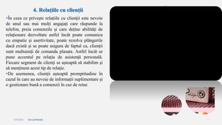 2/4/2023 Annual Review 7
4. Relațiile cu clienții
În ceea ce privește relațiile cu clienții este nevoie
de unul sau mai mulți angajați care răspunde la
telefon, preia comenzile și care deține abilități de
relaționare dezvoltate astfel încât poate comunica
cu empatie și asertivitate, poate rezolva plângerile
dacă există și se poate asigura de faptul ca, clienții
sunt multumiți de comanda plasata. Astfel încât se
pune accentul pe relația de asistență personală.
Fiecare segment de clienți se așteaptă să stabilim și
să menținem acest tip de relaţie.
De asemenea, clienții așteaptă promptitudine în
cazul în care au nevoie de informații suplimentare și
o gestionare bună a comenzii în caz de retur.
 