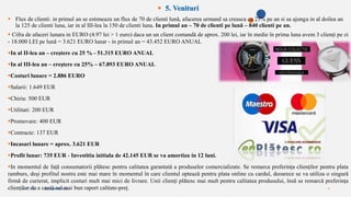 2/4/2023 Annual Review 8
 5. Venituri
 Flux de clienti: in primul an se estimeaza un flux de 70 de clienti lună, afacerea urmand sa creasca cu 25% pe an si sa ajunga in al doilea an
la 125 de clienti luna, iar in al III-lea la 150 de clienti luna. In primul an – 70 de clienti pe lună – 840 clienti pe an.
 Cifra de afaceri lunara in EURO (4.97 lei > 1 euro) daca un un client comandă de aprox. 200 lei, iar în medie în prima luna avem 3 clienți pe zi
- 18.000 LEI pe lună = 3.621 EURO lunar - in primul an = 43.452 EURO ANUAL
In al II-lea an – creștere cu 25 % - 51.315 EURO ANUAL
In al III-lea an – creștere cu 25% – 67.893 EURO ANUAL
Costuri lunare = 2.886 EURO
Salarii: 1.649 EUR
Chiria: 500 EUR
Utilitati: 200 EUR
Promovare: 400 EUR
Contracte: 137 EUR
Incasari lunare = aprox. 3.621 EUR
Profit lunar: 735 EUR - Investitia initiala de 42.145 EUR se va amortiza in 12 luni.
In momentul de față consumatorii plătesc pentru calitatea garantată a produselor comercializate. Se remarca preferința clienților pentru plata
ramburs, deși profitul nostru este mai mare în momentul în care clientul optează pentru plata online cu cardul, deoarece se va utiliza o singură
firmă de curierat, implicit costuri mult mai mici de livrare. Unii clienți plătesc mai mult pentru calitatea produsului, însă se remarcă preferința
clienților de a caută cel mai bun raport calitate-preț.
 