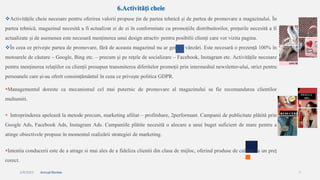 2/4/2023 Annual Review 9
6.Activități cheie
Activitățile cheie necesare pentru oferirea valorii propuse țin de partea tehnică și de partea de promovare a magazinului. În
partea tehnică, magazinul necesită a fi actualizat zi de zi în conformitate cu promoțiile distribuitorilor, prețurile necesită a fi
actualizate și de asemenea este necesară menținerea unui design atractiv pentru posibilii clienți care vor vizita pagina.
În ceea ce privește partea de promovare, fără de aceasta magazinul nu ar genera vânzări. Este necesară o prezență 100% în
motoarele de căutare – Google, Bing etc. – precum și pe rețele de socializare – Facebook, Instagram etc. Activitățile necesare
pentru menținerea relațiilor cu clienții presupun transmiterea diferitelor promoții prin intermediul newsletter-ului, strict pentru
persoanele care și-au oferit consimțământul în ceea ce privește politica GDPR.
Managementul doreste ca mecanismul cel mai puternic de promovare al magazinului sa fie recomandarea clientilor
multumiti.
 Intreprinderea apelează la metode precum, marketing afiliat – profitshare, 2performant. Campanii de publicitate plătită prin
Google Ads, Facebook Ads, Instagram Ads. Campaniile plătite necesită o alocare a unui buget suficient de mare pentru a
atinge obiectivele propuse în momentul realizării strategiei de marketing.
Intentia conducerii este de a atrage si mai ales de a fideliza clientii din clasa de mijloc, oferind produse de calitate la un preț
corect.
 