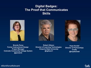 Digital Badges:
The Proof that Communicates
Skills
#WorkforceRelevant
Brenda Perea
Former Instructional Design
Project Manager
Colorado Community College System
@pereaink
Hope Kandel
Director of Partnerships
Credly
@hopekandel
Robert Gibson
Director of Learning Technologies
Emporia State University
@rgibson1
 
