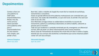 43
Depoimentos	
  
Conheci	
  a	
  Dora	
  em	
  
uma	
  palestra	
  na	
  
FAAP	
  sobre	
  
Empreendedorismo.	
  
Mudou	
  meu	
  dia,	
  
minha	
  semana.	
  
Adorei	
  perceber	
  
como	
  podemos	
  olhar	
  
para	
  o	
  
Empreendedorismo	
  
de	
  uma	
  maneira	
  
mais	
  simples,	
  sem	
  
perder	
  o	
  foco.	
  	
  
	
  
Vanessa	
  Campisco	
  	
  
March	
  18,	
  2014	
  
Bom	
  falar,	
  sobre	
  o	
  trabalho	
  da	
  Supply	
  ﬁca	
  muito	
  fácil	
  se	
  tratando	
  de	
  workshops,	
  
treinamentos	
  e	
  consultoria.	
  
Existe	
  um	
  grande	
  diferencial	
  entre	
  palestras	
  mo9vacionais	
  com	
  conteúdo	
  bom,	
  que	
  
você	
  ouve,	
  mas	
  acaba	
  não	
  entendendo,	
  e	
  a	
  que	
  você	
  ouve,	
  te	
  prende	
  e	
  faz	
  você	
  usar	
  
tudo	
  no	
  seu	
  dia	
  a	
  dia.	
  
Dora	
  Machado	
  consegue	
  deixar	
  os	
  colaboradores	
  envolvidos	
  no	
  assunto	
  do	
  
treinamento,	
  palestra	
  ou	
  workshop	
  e	
  desenvolve	
  um	
  ó9mo	
  trabalho,	
  ca9vando	
  as	
  
pessoas	
  para	
  se	
  envolver.	
  
Toda	
  vez	
  que	
  recebemos	
  o	
  conteúdo	
  ministrado	
  por	
  ela,	
  enxergamos	
  um	
  diferencial	
  
incrível,	
  além	
  de	
  exis9r	
  um	
  ó9mo	
  relacionamento	
  entre	
  nossas	
  empresas.	
  
Nosso	
  corpo	
  de	
  Treinamentos	
  da	
  empresa	
  ﬁca	
  muito	
  feliz	
  em	
  dizer	
  e	
  avaliar	
  a	
  Supply,	
  
dizendo	
  que	
  seus	
  serviços	
  são	
  excelentes	
  e	
  entendemos	
  que	
  outras	
  empresas	
  podem	
  
contar	
  sim	
  com	
  seus	
  serviços.	
  
	
  
Alessandro	
  Douglas	
  	
  
April	
  30,	
  2014	
  
 