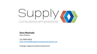 Dora	
  Machado	
  
Sócia	
  Diretora	
  
	
  
(11)	
  99878-­‐8818	
  
dora.machado@supplyconsultoriaempresarial.com	
  
	
  
Fanpage:	
  Supply	
  Consultoria	
  Empresarial	
  
 