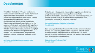 42
Depoimentos	
  
I	
  hired	
  Dora	
  Machado	
  at	
  Valeo,	
  she	
  is	
  a	
  business	
  
woman	
  oriented	
  to	
  the	
  ﬁnancial	
  results.	
  Professional	
  
impeccable	
  on	
  the	
  management	
  of	
  customer	
  
sa9sfac9on	
  and	
  also	
  with	
  the	
  en9ty	
  results.	
  Friendly	
  
personality	
  and	
  ﬁrm	
  with	
  their	
  internal	
  
contributors.Total	
  domain	
  on	
  the	
  Supply	
  Chain,	
  
always	
  respected	
  by	
  suppliers	
  and	
  admired	
  by	
  the	
  
customers.	
  A	
  complete	
  professional,	
  able	
  to	
  perform	
  
outstanding	
  results	
  in	
  environments	
  under	
  pressure,	
  
skilled	
  to	
  implement	
  synergies	
  processes,	
  having	
  high	
  
credibility	
  with	
  the	
  senior	
  management	
  of	
  the	
  
business.	
  She	
  is	
  a	
  talent	
  and	
  has	
  this	
  professional	
  
workforce	
  is	
  a	
  huge	
  compe99ve	
  advantage	
  to	
  the	
  
business.	
  	
  
	
  
Jair	
  Pontes,	
  Purchasing	
  an	
  Human	
  Resources,	
  Valeo	
  	
  
April	
  13,	
  2012.	
  
Trabalhei	
  com	
  a	
  Dora	
  durante	
  3	
  anos	
  na	
  Ceva	
  Logis9cs,	
  sem	
  dúvida	
  9ve	
  
uma	
  grata	
  surpresa	
  pela	
  sua	
  liderança,	
  foco	
  no	
  resultado,	
  
proﬁssionalismo	
  e	
  é9ca.	
  Ela	
  sempre	
  adota	
  uma	
  postura	
  de	
  equilíbrio	
  para	
  
resolver	
  qualquer	
  situação	
  de	
  pressão	
  dando	
  segurança	
  aos	
  seus	
  
comandados	
  para	
  obter	
  os	
  resultados	
  esperados.	
  	
  
	
  
Ivo	
  Romani,	
  Consultor	
  Execu;vo,	
  IN.business	
  	
  
Feb.	
  25,	
  2014	
  	
  
Dora	
  is	
  a	
  very	
  dedicated	
  professional	
  with	
  a	
  level	
  of	
  commitment	
  above	
  
average.	
  She	
  has	
  a	
  very	
  good	
  academic	
  background	
  and	
  with	
  lots	
  of	
  
accomplishment	
  in	
  her	
  professional	
  life	
  what	
  her	
  out	
  a	
  lot	
  in	
  class	
  
because	
  of	
  the	
  real	
  examples	
  she	
  may	
  use.	
  The	
  feedback	
  she	
  receives	
  
from	
  her	
  students	
  is	
  always	
  excellent.	
  	
  
	
  
Ricardo	
  Hamad,	
  Professor,	
  FAAP	
  	
  
Feb.	
  24,	
  2013	
  
 