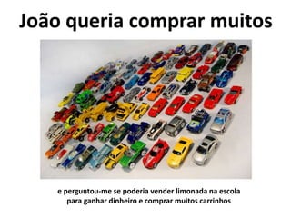 João queria comprar muitos
e perguntou-me se poderia vender limonada na escola
para ganhar dinheiro e comprar muitos carrinhos
 