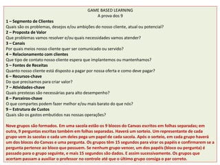 GAME BASED LEARNING
A prova dos 9
1 – Segmento de Clientes
Quais são os problemas, desejos e/ou ambições do nosso cliente, atual ou potencial?
2 – Proposta de Valor
Que problemas vamos resolver e/ou quais necessidades vamos atender?
3 – Canais
Por quais meios nosso cliente quer ser comunicado ou servido?
4 – Relacionamento com clientes
Que tipo de contato nosso cliente espera que implantemos ou mantenhamos?
5 – Fontes de Receitas
Quanto nosso cliente está disposto a pagar por nossa oferta e como deve pagar?
6 – Recursos-chave
Do que precisamos para criar valor?
7 – Atividades-chave
Quais prestezas são necessárias para alto desempenho?
8 – Parceiros-chave
O que compartes podem fazer melhor e/ou mais barato do que nós?
9 – Estrutura de Custos
Quais são os gastos embutidos nas nossas operações?
Nove grupos são formados. Em uma sacola estão os 9 blocos do Canvas escritos em folhas separadas; em
outra, 9 perguntas escritas também em folhas separadas. Haverá um sorteio. Um representante de cada
grupo vem às sacolas e cada um deles pega um papel de cada sacola. Após o sorteio, em cada grupo haverá
um dos blocos do Canvas e uma pergunta. Os grupos têm 15 segundos para virar os papéis e confirmarem se a
pergunta pertence ao bloco que possuem. Se nenhum grupo vencer, um dos papéis (bloco ou pergunta) é
passado para o grupo seguinte, e mais 15 segundos são dados. E assim sucessivamente. Os grupos que
acertam passam a auxiliar o professor no controle até que o último grupo consiga o par correto.
 