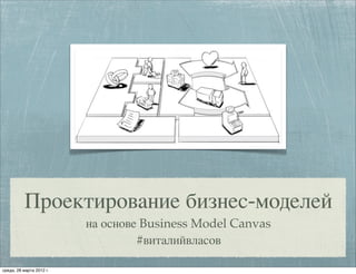 Проектирование бизнес-моделей
на основе Business Model Canvas
#виталийвласов
среда, 28 марта 2012 г.
 